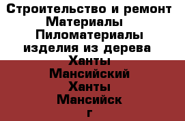 Строительство и ремонт Материалы - Пиломатериалы,изделия из дерева. Ханты-Мансийский,Ханты-Мансийск г.